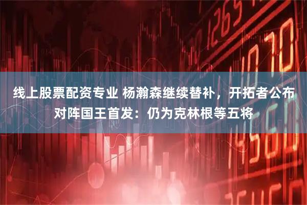 线上股票配资专业 杨瀚森继续替补，开拓者公布对阵国王首发：仍为克林根等五将