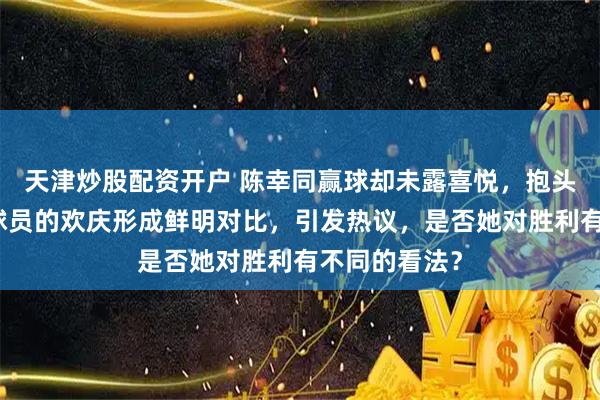 天津炒股配资开户 陈幸同赢球却未露喜悦,抱头沉思与其他球员的欢庆形成鲜明对比,引发热议,是否她对胜利有不同的看法?