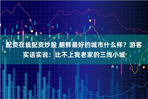 配资在线配资炒股 朝鲜最好的城市什么样?游客实话实说:比不上我老家的三线小城