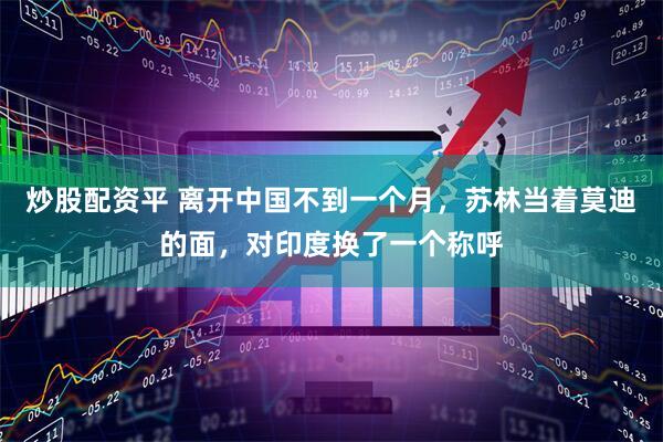 炒股配资平 离开中国不到一个月,苏林当着莫迪的面,对印度换了一个称呼