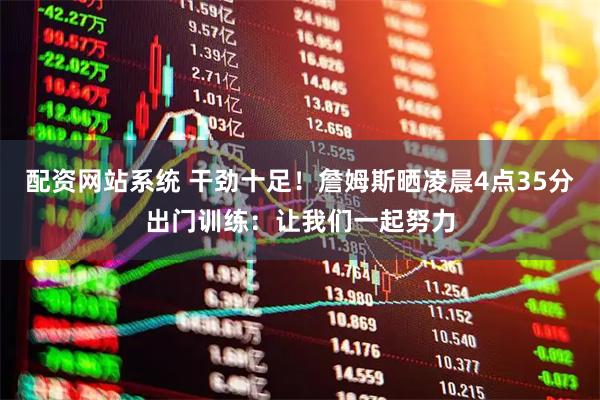 配资网站系统 干劲十足！詹姆斯晒凌晨4点35分出门训练：让我们一起努力