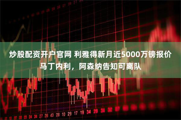 炒股配资开户官网 利雅得新月近5000万镑报价马丁内利，阿森纳告知可离队