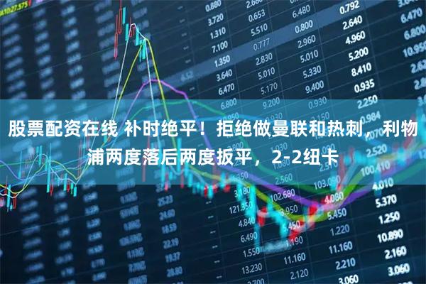 股票配资在线 补时绝平！拒绝做曼联和热刺，利物浦两度落后两度扳平，2-2纽卡