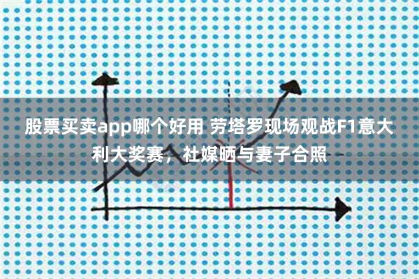 股票买卖app哪个好用 劳塔罗现场观战F1意大利大奖赛，社媒晒与妻子合照