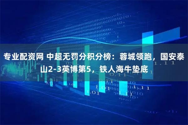专业配资网 中超无罚分积分榜：蓉城领跑，国安泰山2-3英博第5，铁人海牛垫底