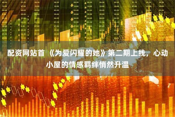 配资网站首 《为爱闪耀的她》第二期上线，心动小屋的情感羁绊悄然升温