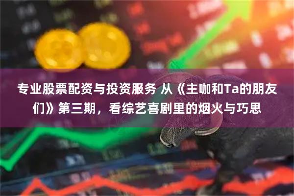 专业股票配资与投资服务 从《主咖和Ta的朋友们》第三期,看综艺喜剧里的烟火与巧思